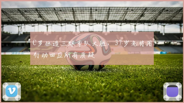 C罗独造三球率队大胜，37岁老将用行动回应所有质疑