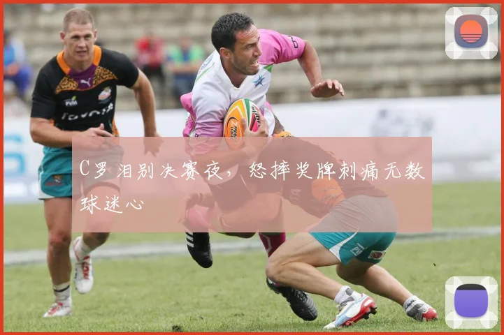 C罗泪别决赛夜，怒摔奖牌刺痛无数