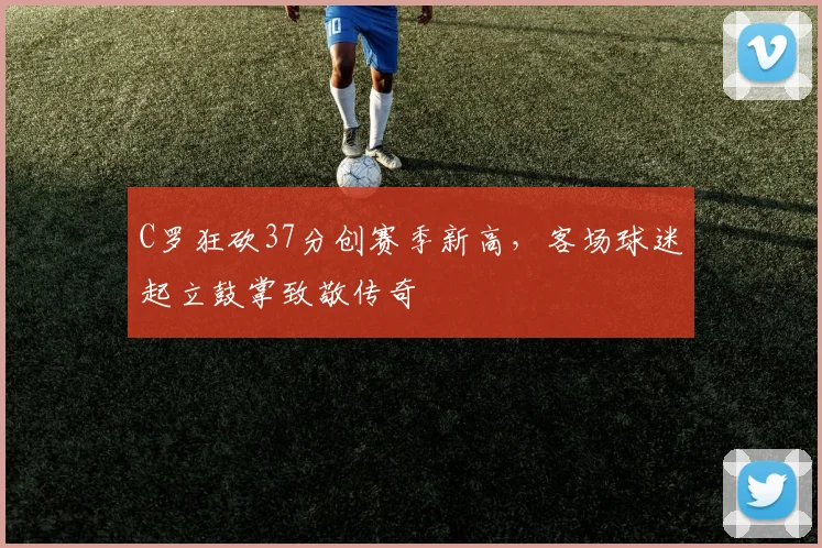 C罗狂砍37分创赛季新高,客场球迷起立鼓掌致敬传奇