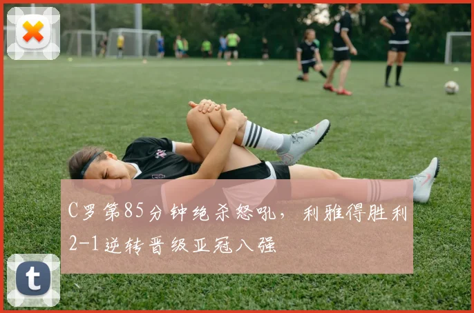 C罗第85分钟绝杀怒吼,利雅得胜利2-1逆转晋级亚冠八强
